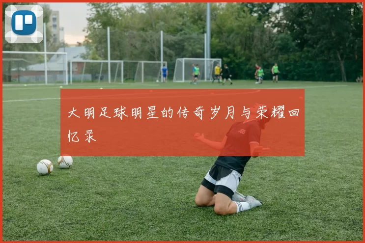 大明足球明星的传奇岁月与荣耀回忆录