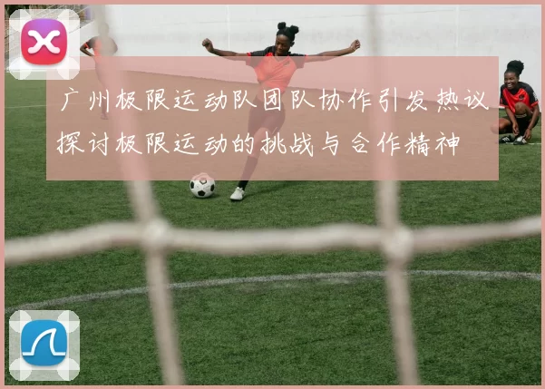 广州极限运动队团队协作引发热议探讨极限运动的挑战与合作精神