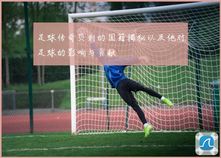 足球传奇贝利的国籍揭秘以及他对足球的影响与贡献