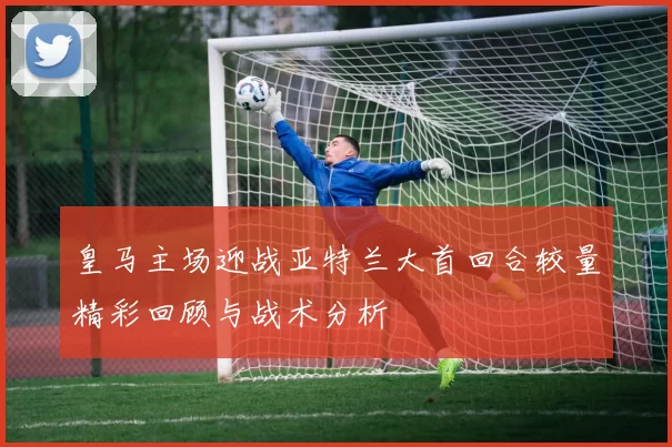皇马主场迎战亚特兰大首回合较量精彩回顾与战术分析