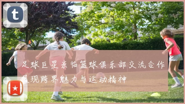 足球巨星亲临篮球俱乐部交流合作展现跨界魅力与运动精神