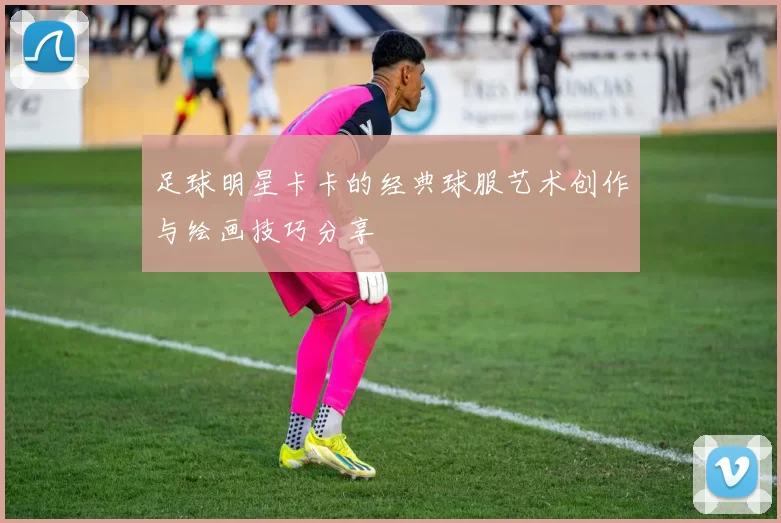 足球明星卡卡的经典球服艺术创作与绘画技巧分享