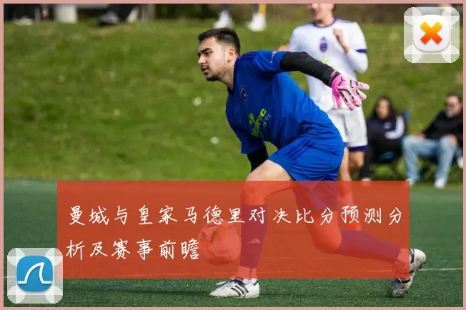 曼城与皇家马德里对决比分预测分析及赛事前瞻