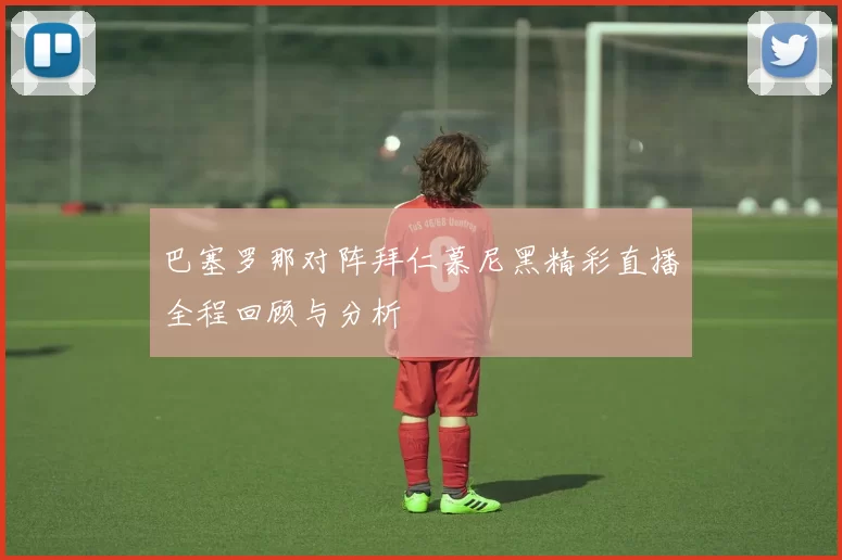 巴塞罗那对阵拜仁慕尼黑精彩直播全程回顾与分析