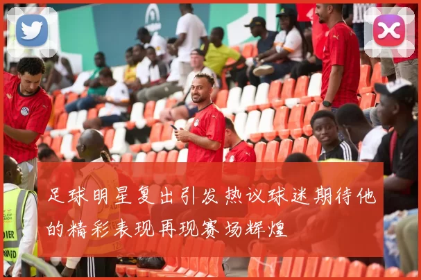 足球明星复出引发热议球迷期待他的精彩表现再现赛场辉煌