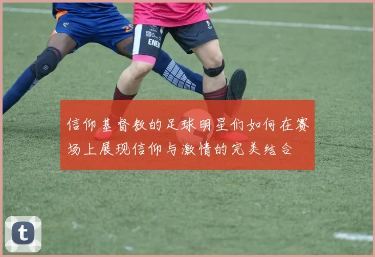 信仰基督教的足球明星们如何在赛场上展现信仰与激情的完美结合