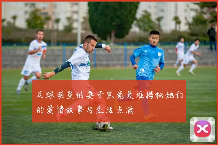 足球明星的妻子究竟是谁揭秘她们的爱情故事与生活点滴