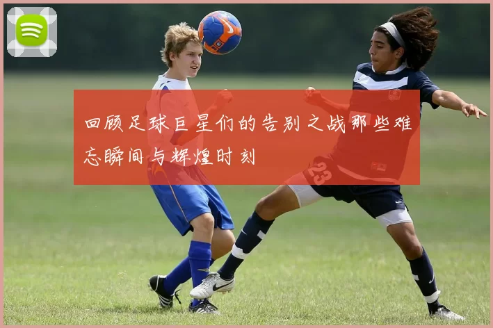 回顾足球巨星们的告别之战那些难忘瞬间与辉煌时刻