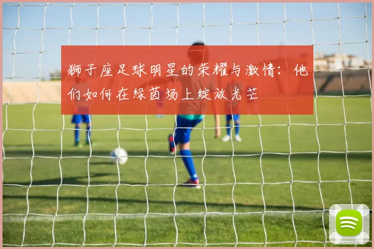 狮子座足球明星的荣耀与激情：他们如何在绿茵场上绽放光芒