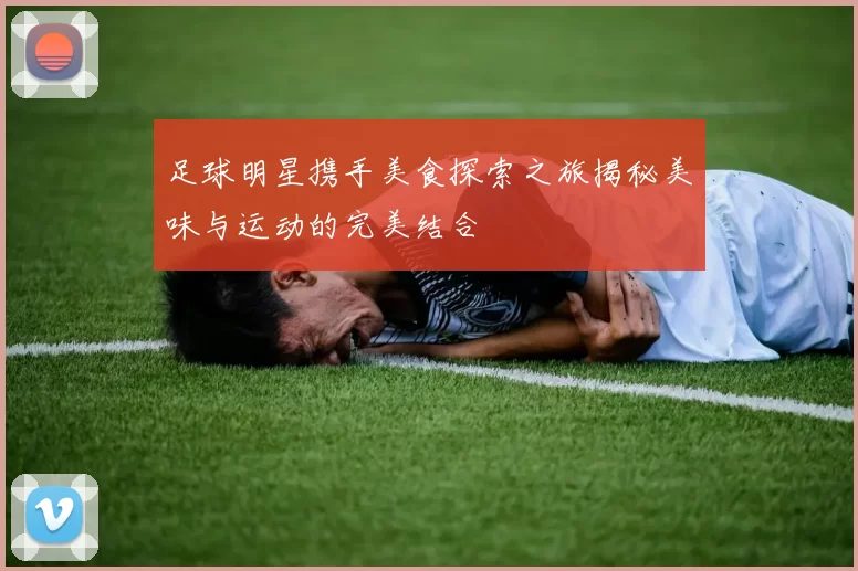 足球明星携手美食探索之旅揭秘美味与运动的完美结合
