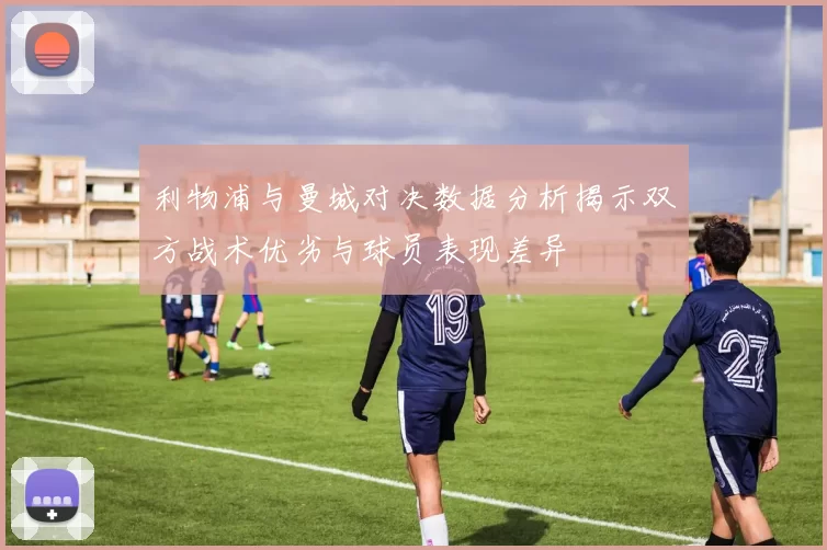 利物浦与曼城对决数据分析揭示双方战术优劣与球员表现差异