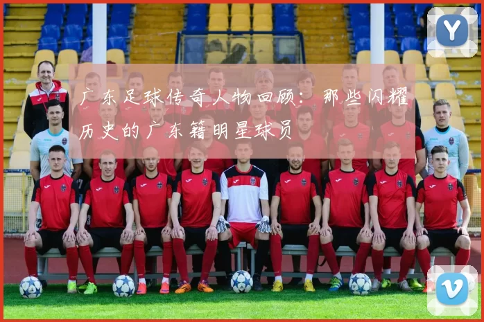 广东足球传奇人物回顾：那些闪耀历史的广东籍明星球员