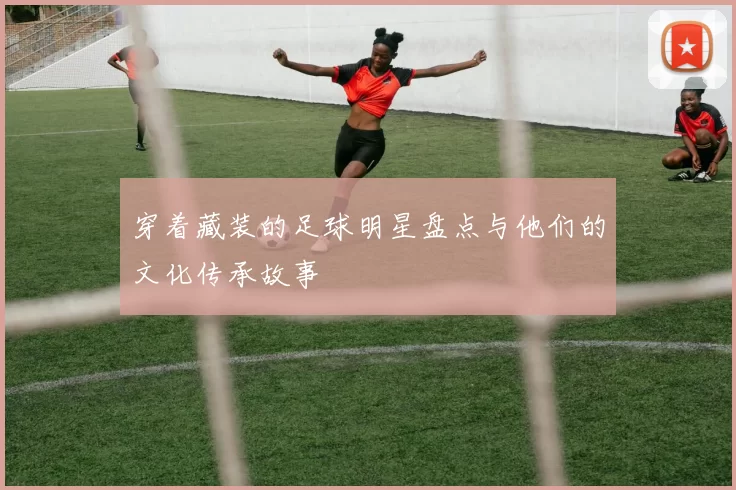 穿着藏装的足球明星盘点与他们的文化传承故事