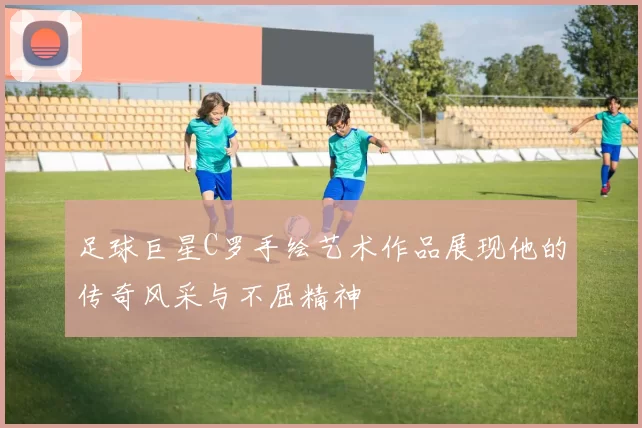 足球巨星C罗手绘艺术作品展现他的传奇风采与不屈精神