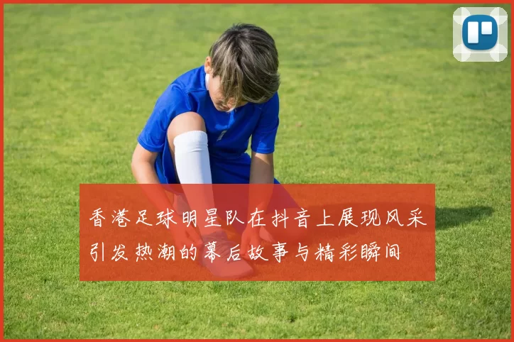 香港足球明星队在抖音上展现风采引发热潮的幕后故事与精彩瞬间