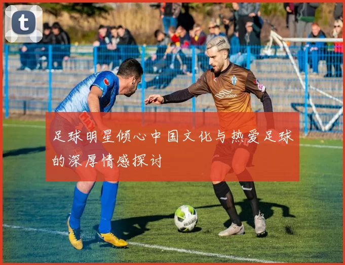 足球明星倾心中国文化与热爱足球的深厚情感探讨