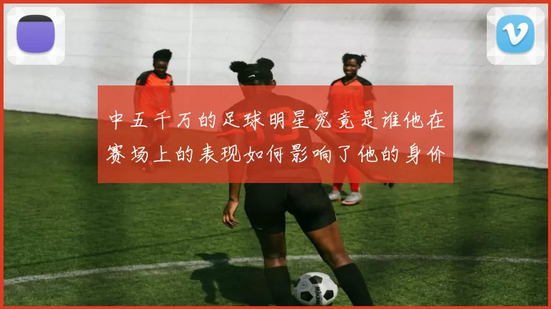 中五千万的足球明星究竟是谁他在赛场上的表现如何影响了他的身价