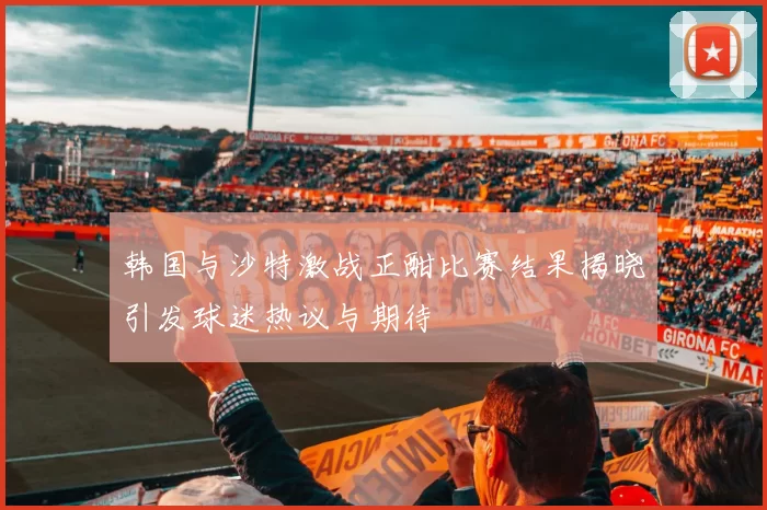 韩国与沙特激战正酣比赛结果揭晓引发球迷热议与期待