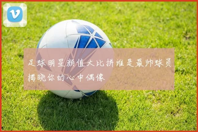 足球明星颜值大比拼谁是最帅球员揭晓你的心中偶像
