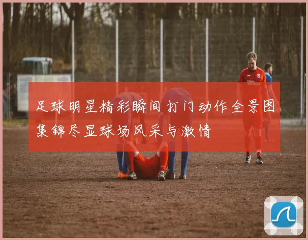 足球明星精彩瞬间打门动作全景图集锦尽显球场风采与激情