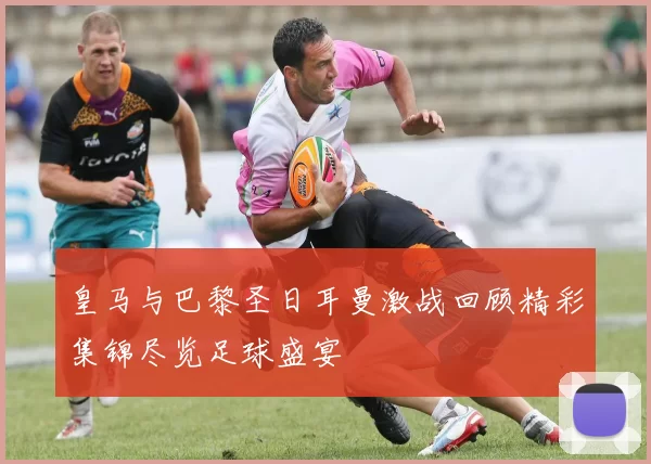 皇马与巴黎圣日耳曼激战回顾精彩集锦尽览足球盛宴