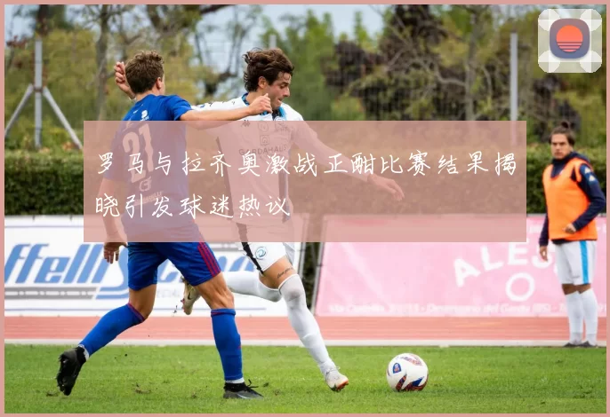 罗马与拉齐奥激战正酣比赛结果揭晓引发球迷热议
